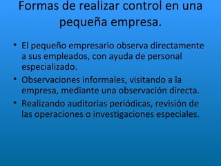 Formas de realizar control en una pequeña empresa. El pequeño empresario observa directamente a sus empleados, con ayuda de personal especializado. Observaciones informales, visitando a la empresa, mediante una observación directa.  Realizando auditorias periódicas, revisión de las operaciones o investigaciones especiales. 
