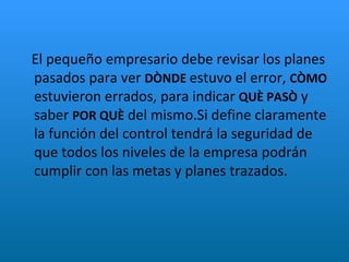 El pequeño empresario debe revisar los planes pasados para ver  DÒNDE  estuvo el error,  CÒMO  estuvieron errados, para indicar  QUÈ PASÒ  y saber  POR QUÈ  del mismo.Si define claramente la función del control tendrá la seguridad de que todos los niveles de la empresa podrán cumplir con las metas y planes trazados. 