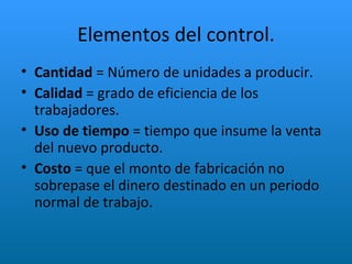 Elementos del control. Cantidad  = Número de unidades a producir. Calidad  = grado de eficiencia de los trabajadores. Uso de tiempo  = tiempo que insume la venta del nuevo producto. Costo  = que el monto de fabricación no sobrepase el dinero destinado en un periodo normal de trabajo. 