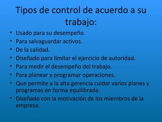 Tipos de control de acuerdo a su trabajo: Usado para su desempeño. Para salvaguardar activos. De la calidad. Diseñado para limitar el ejercicio de autoridad. Para medir el desempeño del trabajo. Para planear y programar operaciones. Que permite a la alta gerencia cuidar varios planes y programas en forma equilibrada. Diseñado con la motivación de los miembros de la empresa. 