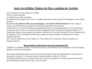 Autor de la Biblia: Palabra de Dios y palabra de hombre
Nos encontramos con dos autores en la Biblia:
•Dios es el autor principal
•y el hombre es el autor secundario.
Es palabra de Dios, porque de Él viene. Y es palabra del hombre, porque surge de la inteligencia y de los dedos
humanos.
Resumiendo:Es palabra de Dios, pero con lenguaje y con sentir de historia humana. Por eso, refleja el
estilo y el carácter humano de quien la ha escrito como instrumento de revelación.
Cuando Dios se revela lo hace hablando con palabras humanas, en un lenguaje humano y con las historias de
las personas que vivieron en un contexto histórico determinado. (Cfr. Catecismo de la Iglesia Católica, 101).
Aunque hay muchos autores, épocas o contenidos, la Biblia es UN solo libro. Porque UNO es el Espíritu que la
ha inspirado y UNA es la palabra de Dios que se expresa en todas sus partes. No podemos leer un texto
aislándolo del resto.
(Cfr. Concilio Vaticano II en la Dei Verbun, 12: "Dios habla en la Escritura por medio de hombres y en
lenguaje humano”.)
Dios nos habla en la Escritura como autor principal de ella.
La Biblia es la "Palabra de Dios”: esto quiere decir que es su pensamiento, pero expresado a través de lenguaje
humano. Así habla a la humanidad.
Dios escoge al pueblo de Israel en el que, a través de una larga historia, fue manifestándose, expresando sus
designios de salvación. Y lo hace por medio de acontecimientos y obras (Cfr: DV14).
Si embargo también lo hace a un grupo de personas a través de su palabra; nos habla a cada uno de nosotros,
para comunicarse decirnos que nos ama, y que nos libera.
 
