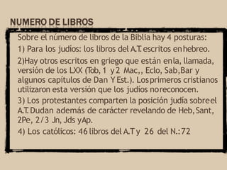 Sobre el número de libros de la Biblia hay 4 posturas:
1) Para los judíos: los libros del A.T
.escritos enhebreo.
2)Hay otros escritos en griego que están enla, llamada,
versión de los LXX (T
ob,1 y2 Mac,, Eclo, Sab,Bar y
algunos capítulos de Dan Y Est.). Losprimeros cristianos
utilizaron esta versión que los judíos noreconocen.
3) Los protestantes comparten la posición judía sobreel
A.T
.Dudan además de carácter revelando de Heb,Sant,
2Pe, 2/3 Jn, Jds yAp.
4) Los católicos: 46 libros del A.Ty 26 del N.:72
 
