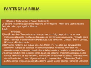 ElAntiguo Testamento y el Nuevo Testamento.
La palabra Testamento:podríamos traducirla como legado. Mejor sería usar la palabra
Berit, del hebro, que significa Alianza).
1. A.T.
3 bloques:
A) Ley (Torah = ley). Toma este nombre no por ser un código legal, sino por ser una
instrucción al pueblo, muchas de las cuales se convierten en una norma. Formada por 5
libros. Nosotros lo denominamos Pentateuco. Los libros son: Génesis, Éxodo, Levítico,
Números y Deuteronomio.
B)B)Profetas (Nebiim), que incluye Jos, Jue,1/Sam y 1/ Re, a los que llama profetas
anteriores, aunque los católicos los consideran libros históricos. Pero ellos los
consideran una revisión del pasado desde la Ley, es decir, desde la voluntad de Dios.
C)Escritos (ketubim): los restantes libros. En el nos podemos encontrar poesía (como los
salmos y el cantar de los cantares), Narraciones de carácter novelesco (como los libros
de Judit o de Job,) obras del género didáctico (sapienciales, o Eclesiástico,)Textos
pertenecientes al género apocalíptico (como Daniel) u otros escritos (como las Crónicas)
 