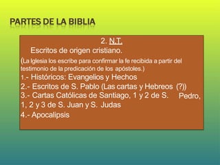 2. N.T.
Escritos de origen cristiano.
(La Iglesia los escribe para confirmar la fe recibida a partir del
testimonio de la predicación de los apóstoles.)
1.- Históricos: Evangelios y Hechos
2.- Escritos de S. Pablo (Las cartas y Hebreos (?))
Pedro,
3.- Cartas Católicas de Santiago, 1 y 2 de S.
1, 2 y 3 de S. Juan y S. Judas
4.- Apocalipsis
 