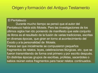 Origen y formación del Antiguo Testamento
El Pentateuco
Durante mucho tiempo se pensó que el autor del
Pentateuco había sido Moisés. Pero las investigaciones de los
últimos siglos han ido poniendo de manifiesto que este conjunto
de libros es el resultado de la fusión de varias tradiciones, escritas
en diversas épocas, que giran en torno al acontecimiento del
Éxodo y a la personalidad de Moisés.
Parece ser que inicialmente se compusieron pequeños
fragmentos de relatos, leyes, celebraciones litúrgicas, etc. que se
fueron transmitiendo de forma oral primero y por escrito después.
En distintas épocas grupos de escribas, profetas, sacerdotes o
sabios reúnen estos fragmentos para hacer relatos continuados.
 