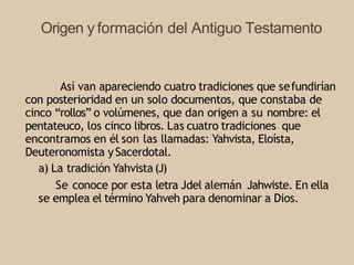 Origen y formación del Antiguo Testamento
Así van apareciendo cuatro tradiciones que sefundirían
con posterioridad en un solo documentos, que constaba de
cinco “rollos” o volúmenes, que dan origen a su nombre: el
pentateuco, los cinco libros. Las cuatro tradiciones que
encontramos en él son las llamadas: Yahvista, Eloísta,
Deuteronomista ySacerdotal.
a) La tradición Yahvista(J)
Se conoce por esta letra Jdel alemán Jahwiste. En ella
se emplea el término Yahveh para denominar a Dios.
 