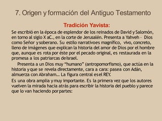 7. Origen y formación del Antiguo Testamento
Tradición Yavista:
Se escribió en la época de esplendor de los reinados de David y Salomón,
en torno al siglo X aC., en la corte de Jerusalén. Presenta a Yahveh – Dios
como Señor ysoberano. Su estilo narrativoes magnífico, vivo, concreto,
lleno de imágenes que explican la historia del amor de Dios por el hombre
que, aunque es rota por éste por el pecado original, es restaurada en la
promesa a los patriarcas deIsrael.
Presenta a un Dios muy “humano” (antropomorfismo), que actúa en la
historia yque se revela directamente, cara a cara: pasea con Adán,
almuerza con Abraham… La figura central esel REY
.
Es una obra amplia ymuy importante. Es la primera vez que los autores
vuelven la mirada hacia atrás para escribir la historia del pueblo y parece
que lo van haciendo porpartes:
 