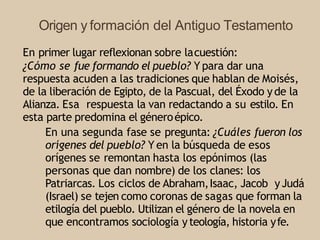 Origen y formación del Antiguo Testamento
En primer lugar reflexionan sobre lacuestión:
¿Cómo se fue formando el pueblo? Y para dar una
respuesta acuden a las tradiciones que hablan de Moisés,
de la liberación de Egipto, de la Pascual, del Éxodo yde la
Alianza. Esa respuesta la van redactando a su estilo. En
esta parte predomina el géneroépico.
En una segunda fase se pregunta: ¿Cuáles fueron los
orígenes del pueblo? Y en la búsqueda de esos
orígenes se remontan hasta los epónimos (las
personas que dan nombre) de los clanes: los
Patriarcas. Los ciclos de Abraham,Isaac, Jacob yJudá
(Israel) se tejen como coronas de sagas que forman la
etilogía del pueblo. Utilizan el género de la novela en
que encontramos sociología yteología, historia yfe.
 