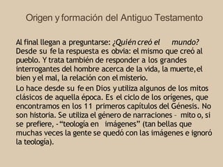 Origen y formación del Antiguo Testamento
Al final llegan a preguntarse: ¿Quién creó el mundo?
Desde su fe la respuesta es obvia: el mismo que creó al
pueblo. Y trata también de responder a los grandes
interrogantes del hombre acerca de la vida, la muerte,el
bien yel mal, la relación con elmisterio.
Lo hace desde su fe en Dios yutiliza algunos de los mitos
clásicos de aquella época. Es el ciclo de los orígenes, que
encontramos en los 11 primeros capítulos del Génesis. No
son historia. Se utiliza el género de narraciones – mito o, si
se prefiere, -“teología en imágenes” (tan bellas que
muchas veces la gente se quedó con las imágenes e ignoró
la teología).
 