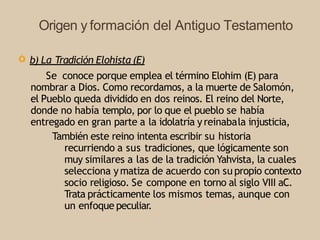 Origen y formación del Antiguo Testamento
Ò b) La Tradición Elohista (E)
Se conoce porque emplea el término Elohim (E) para
nombrar a Dios. Como recordamos, a la muerte de Salomón,
el Pueblo queda dividido en dos reinos. El reino del Norte,
donde no había templo, por lo que el pueblo se había
entregado en gran parte a la idolatría yreinabala injusticia,
También este reino intenta escribir su historia
recurriendo a sus tradiciones, que lógicamente son
muy similares a las de la tradición Yahvista, la cuales
selecciona ymatiza de acuerdo con su propio contexto
socio religioso. Se compone en torno al siglo VIII aC.
Trata prácticamente los mismos temas, aunque con
un enfoque peculiar.
 