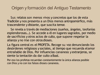 Origen y formación del Antiguo Testamento
Sus relatos son menos vivos yconcretos que los de esta
Tradición y nos presenta a un Dios menos antropomórfico, más
trascendente ydistante, que suscita temor
.
Se revela a través de mediaciones (sueños, ángeles, teofanías
esplendorosas…). Se accede a él en lugares sagrados, por medio
de sacrificios yotros actos de culto, que supone respetar la
alianza yno irse con otrosdioses.
La figura central es el PROFETA. Recoge su voz denunciando los
desórdenes religiosos ysociales, al tiempo que recuerda elamor
entrañable de Dios. Por influencias cananeas yextranjeras, se
siente la tentación da dar culto aBaal.
Por eso los profetas recuerdan constantemente la única alianza posible
con Dios y no con los falsos dioses cananeos.
 