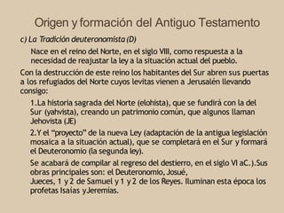 Origen y formación del Antiguo Testamento
c) La Tradición deuteronomista(D)
Nace en el reino del Norte, en el siglo VIII, como respuesta a la
necesidad de reajustar la ley a la situación actual del pueblo.
Con la destrucción de este reino los habitantes del Sur abren sus puertas
a los refugiados del Norte cuyos levitas vienen a Jerusalén llevando
consigo:
1.La historia sagrada del Norte (elohista), que se fundirá con la del
Sur (yahvista), creando un patrimonio común, que algunos llaman
Jehovista (JE)
2.Y el “proyecto” de la nueva Ley (adaptación de la antigua legislación
mosaica a la situación actual), que se completará en el Sur y formará
el Deuteronomio (la segunda ley).
Se acabará de compilar al regreso del destierro, en el siglo VI aC.).Sus
obras principales son: el Deuteronomio,Josué,
Jueces, 1 y 2 de Samuel y 1 y 2 de los Reyes. Iluminan esta época los
profetas Isaías yJeremías.
 
