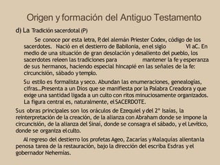 Origen y formación del Antiguo Testamento
d) La Tradición sacerdotal(P)
Se conoce por esta letra, P
,del alemán Priester Codex, código de los
sacerdotes. Nació en el destierro de Babilonia, enel siglo VI aC. En
medio de una situación de gran desolación ydesaliento del pueblo, los
sacerdotes releen las tradiciones para mantener la fe yesperanza
de sus hermanos, haciendo especial hincapié en las señales de la fe:
circuncisión, sábado ytemplo.
Su estilo es formalista yseco. Abundan las enumeraciones, genealogías,
cifras…Presenta a un Dios que se manifiesta por la Palabra Creadora y que
exige una santidad ligada a un culto con ritos minuciosamente organizados.
La figura central es, naturalmente, elSACERDOTE.
Sus obras principales son los oráculos de Ezequiel ydel 2º Isaías, la
reinterpretación de la creación, de la alianza con Abraham donde se impone la
circuncisión, de la alianza del Sinaí, donde se consagra el sábado, y el Levítico,
donde se organiza elculto.
Al regreso del destierro los profetas Ageo, Zacarías yMalaquías alientanla
penosa tarea de la restauración, bajo la dirección del escriba Esdras yel
gobernador Nehemías.
 