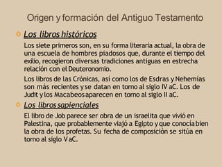Origen y formación del Antiguo Testamento
Ò Los libros históricos
Los siete primeros son, en su forma literaria actual, la obra de
una escuela de hombres piadosos que, durante el tiempo del
exilio, recogieron diversas tradiciones antiguas en estrecha
relación con el Deuteronomio.
Los libros de las Crónicas, así como los de Esdras y Nehemías
son más recientes yse datan en torno al siglo IV aC. Los de
Judit ylos Macabeosaparecen en torno al siglo II aC.
Ò Los librossapienciales
El libro de Job parece ser obra de un israelita que vivió en
Palestina, que probablemente viajó a Egipto yque conocíabien
la obra de los profetas. Su fecha de composición se sitúa en
torno al siglo VaC.
 