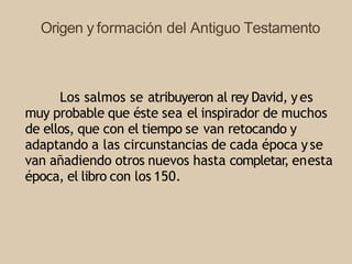 Origen y formación del Antiguo Testamento
Los salmos se atribuyeron al rey David, yes
muy probable que éste sea el inspirador de muchos
de ellos, que con el tiempo se van retocando y
adaptando a las circunstancias de cada época yse
van añadiendo otros nuevos hasta completar, enesta
época, el libro con los 150.
 