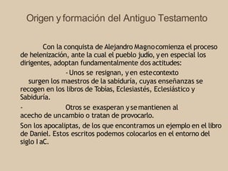 Origen y formación del Antiguo Testamento
Con la conquista de Alejandro Magnocomienza el proceso
de helenización, ante la cual el pueblo judío, yen especial los
dirigentes, adoptan fundamentalmente dos actitudes:
-Unos se resignan, yen estecontexto
surgen los maestros de la sabiduría, cuyas enseñanzas se
recogen en los libros de Tobías, Eclesiastés, Eclesiástico y
Sabiduría.
- Otros se exasperan ysemantienen al
acecho de uncambio o tratan de provocarlo.
Son los apocaliptas, de los que encontramos un ejemplo en el libro
de Daniel. Estos escritos podemos colocarlos en el entorno del
siglo I aC.
 