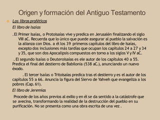 Origen y formación del Antiguo Testamento
Ò Los librosproféticos
El libro de Isaías
.El Primer Isaías, o Protoisaías vive ypredica en Jerusalén finalizando el siglo
VIII aC. Recuerda que lo único que puede asegurar al pueblo la salvación es
la alianza con Dios. a él los 39 primeros capítulos del libro de Isaías,
excepto dos inclusiones más tardías que ocupan los capítulos 24 a 27 y 34
y 35, que son dos Apocalipsis compuestos en torno a los siglos V y IV aC.
. El segundo Isaías o Deuteroisaías es ele autor de los capítulos 40 a 55.
Predica el final del destierro de Babilonia (538 aC.), anunciando un nuevo
éxodo.
.El tercer Isaías o Tritoisaías predica tras el destierro y es el autor de los
capítulos 55 a 66. Anuncia la figura del Siervo de Yahveh que evangeliza a los
pobres (Cap. 61).
El libro de Jeremías
Procede de los años previos al exilio y en él se da sentido a la catástrofe que
se avecina, transformando la realidad de la destrucción del pueblo en su
purificación. No se presenta como una obra escrita de una vez .
 