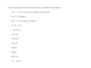 • Algunos ejemplos de Géneros literarios y su posible interpretación:
• Gn 1, 1- 2,3= 2,3-25. Dos relatos de la creación
• Gn 11,1-9 Babel
• Ex 3, 1-10 Vocación de Moisés
• Ex 14, 10 ss
• 1 Re 12 ss
• Is 45 ss
• Ecco 40
• Sal 137
• Sal 22
• Sal 23
• Rut 1 ss
• Lc 1- Hch 1
 