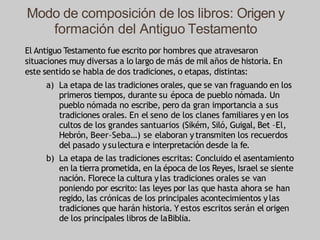 Modo de composición de los libros: Origen y
formación del Antiguo Testamento
El Antiguo Testamento fue escrito por hombres que atravesaron
situaciones muy diversas a lo largo de más de mil años de historia. En
este sentido se habla de dos tradiciones, o etapas, distintas:
a) La etapa de las tradiciones orales, que se van fraguando en los
primeros tiempos, durante su época de pueblo nómada. Un
pueblo nómada no escribe, pero da gran importancia a sus
tradiciones orales. En el seno de los clanes familiares yen los
cultos de los grandes santuarios (Sikém, Siló, Guigal, Bet –El,
Hebrón, Beer–Seba…) se elaboran ytransmiten los recuerdos
del pasado ysulectura e interpretación desde la fe.
b) La etapa de las tradiciones escritas: Concluido el asentamiento
en la tierra prometida, en la época de los Reyes, Israel se siente
nación. Florece la cultura ylas tradiciones orales se van
poniendo por escrito: las leyes por las que hasta ahora se han
regido, las crónicas de los principales acontecimientos ylas
tradiciones que harán historia. Y estos escritos serán el origen
de los principales libros de laBiblia.
 
