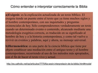a)Exégesis: es la explicación actualizada de un texto bíblico. El
exegeta tiende un puente entre el texto que ya tiene muchos siglos y
el hombre contemporáneo, con sus inquietudes y preguntas
existenciales de hoy. Sólo comprenderemos verdaderamente un texto
cuando un determinado evento o contenido, alcanzado mediante una
metodología exegética correcta, es traducido en su significado al
hombre de hoy y a la historia contemporánea, y como tal vuelve a
revivir en eventos y palabras, aquí y ahora, su mensaje universal.
b)Hermeneútica: es una parte de la ciencia bíblica que tiene por
objeto establecer una mediación entre el antiguo texto y el hombre
contemporáneo, recurriendo al uso de los métodos más apropiados,
con el fin de hacer el texto vivo y actual.
http://es.catholic.net/op/articulos/7775/6a-sesin-interpretacin-de-la-biblia.html#modal
Cómo entender e interpretar correctamente la Biblia
 