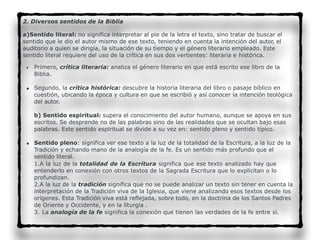 2. Diversos sentidos de la Biblia
a)Sentido literal: no significa interpretar al pie de la letra el texto, sino tratar de buscar el
sentido que le dio el autor mismo de ese texto, teniendo en cuenta la intención del autor, el
auditorio a quien se dirigía, la situación de su tiempo y el género literario empleado. Este
sentido literal requiere del uso de la crítica en sus dos vertientes: literaria e histórica.
• Primero, crítica literaria: analiza el género literario en que está escrito ese libro de la
Biblia.
• Segundo, la crítica histórica: descubre la historia literaria del libro o pasaje bíblico en
cuestión, ubicando la época y cultura en que se escribió y así conocer la intención teológica
del autor.
b) Sentido espiritual: supera el conocimiento del autor humano, aunque se apoya en sus
escritos. Se desprende no de las palabras sino de las realidades que se ocultan bajo esas
palabras. Este sentido espiritual se divide a su vez en: sentido pleno y sentido típico.
• Sentido pleno: significa ver ese texto a la luz de la totalidad de la Escritura, a la luz de la
Tradición y echando mano de la analogía de la fe. Es un sentido más profundo que el
sentido literal.
1.A la luz de la totalidad de la Escritura significa que ese texto analizado hay que
entenderlo en conexión con otros textos de la Sagrada Escritura que lo explicitan o lo
profundizan.
2.A la luz de la tradición significa que no se puede analizar un texto sin tener en cuenta la
interpretación de la Tradición viva de la Iglesia, que viene analizando esos textos desde los
orígenes. Esta Tradición viva está reflejada, sobre todo, en la doctrina de los Santos Padres
de Oriente y Occidente, y en la liturgia .
3. La analogía de la fe significa la conexión que tienen las verdades de la fe entre sí.
 