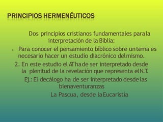 Dos principios cristianos fundamentales parala
interpretación de la Biblia:
1. Para conocer el pensamiento bíblico sobre untema es
necesario hacer un estudio diacrónico delmismo.
2. En este estudio el A
Thade ser interpretado desde
la plenitud de la revelación que representa elN.T
.
Ej.:El decálogo ha de ser interpretado desdelas
bienaventuranzas
La Pascua, desde laEucaristía
 