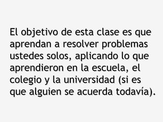El objetivo de esta clase es que aprendan a resolver problemas ustedes solos, aplicando lo que aprendieron en la escuela, el colegio y la universidad (si es que alguien se acuerda todavía). 