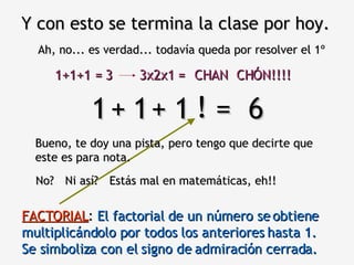 Y con esto se termina la clase por hoy. Ah, no... es verdad... todavía queda por resolver el 1º 1  1  1  =  6 Bueno, te doy una pista, pero tengo que decirte que este es para nota. + + No? ! Estás mal en matemáticas, eh!! Ni así? FACTORIAL :  El factorial de un número se obtiene multiplicándolo por todos los anteriores hasta 1.  Se simboliza con el signo de admiración cerrada. 1+1+1 = 3 3x2x1 = CHAN  CHÓN!!!! 