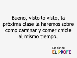 Bueno, visto lo visto, la próxima clase la haremos sobre como caminar y comer chicle al mismo tiempo. Con cariño: E L   P R O F E 