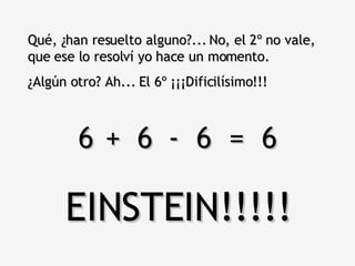 Qué, ¿han resuelto alguno?... No, el 2º no vale, que ese lo resolví yo hace un momento.  ¿Algún otro? Ah... El 6º ¡¡¡Dificilísimo!!! 6  6  6  =  6 + - EINSTEIN!!!!! 