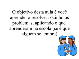 O objetivo desta aula é você aprender a resolver sozinho os problemas, aplicando o que  aprenderam na escola (se é que alguém se lembra) 