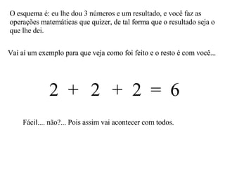 Vai aí um exemplo para que veja como foi feito e o resto é com você... O esquema é: eu lhe dou 3 números e um resultado, e você faz as operações matemáticas que quizer, de tal forma que o resultado seja o que lhe dei. 2  2  2  =  6 + + Fácil.... não?... Pois assim vai acontecer com todos. 