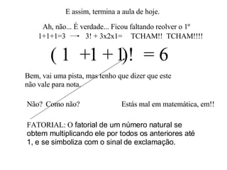 E assim, termina a aula de hoje. Ah, não... É verdade... Ficou faltando reolver o 1º 1  1   1  = 6 Bem, vai uma pista, mas tenho que dizer que este não vale para nota. + + Não? (  )! Estás mal em matemática, em!! Como não? FATORIAL: O  fatorial de um número natural se obtem multiplicando ele por todos os anteriores até 1, e se simboliza com o sinal de exclamação.  1+1+1=3 3! + 3x2x1= TCHAM!!  TCHAM!!!! 