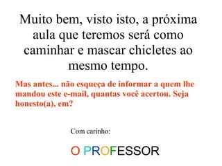 Muito bem, visto isto, a próxima aula que teremos será como caminhar e mascar chicletes ao mesmo tempo. Com carinho: O   P R O F ESSOR Mas antes... não esqueça de informar a quem lhe mandou este e-mail, quantas você acertou. Seja honesto(a), em? 