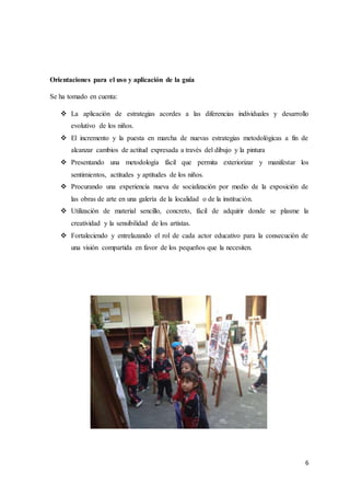 6
Orientaciones para el uso y aplicación de la guía
Se ha tomado en cuenta:
 La aplicación de estrategias acordes a las diferencias individuales y desarrollo
evolutivo de los niños.
 El incremento y la puesta en marcha de nuevas estrategias metodológicas a fin de
alcanzar cambios de actitud expresada a través del dibujo y la pintura
 Presentando una metodología fácil que permita exteriorizar y manifestar los
sentimientos, actitudes y aptitudes de los niños.
 Procurando una experiencia nueva de socialización por medio de la exposición de
las obras de arte en una galería de la localidad o de la institución.
 Utilización de material sencillo, concreto, fácil de adquirir donde se plasme la
creatividad y la sensibilidad de los artistas.
 Fortaleciendo y entrelazando el rol de cada actor educativo para la consecución de
una visión compartida en favor de los pequeños que la necesiten.
 