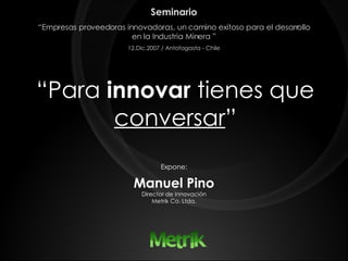 “ Para  innovar  tienes que  conversar ” Expone: Manuel Pino Director de Innovación Metrik Co. Ltda. Seminario “ Empresas proveedoras innovadoras, un camino exitoso para el desarrollo en la Industria Minera ” 12.Dic.2007 / Antofagasta - Chile 