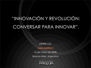 “INNOVACIÓN Y REVOLUCIÓN:
CONVERSAR PARA INNOVAR”.


            METRIK CO.
           www.metrik.cl
        16 de mayo de 2008.
       Buenos Aires. Argentina