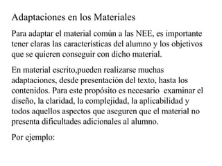 Adaptaciones en los Materiales Para adaptar el material común a las NEE, es importante tener claras las características del alumno y los objetivos que se quieren conseguir con dicho material. En material escrito,pueden realizarse muchas  adaptaciones, desde presentación del texto, hasta los contenidos. Para este propósito es necesario  examinar el diseño, la claridad, la complejidad, la aplicabilidad y todos aquellos aspectos que aseguren que el material no presenta dificultades adicionales al alumno. Por ejemplo: 