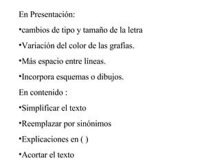 En Presentación: cambios de tipo y tamaño de la letra Variación del color de las grafías. Más espacio entre líneas. Incorpora esquemas o dibujos. En contenido : Simplificar el texto Reemplazar por sinónimos Explicaciones en ( ) Acortar el texto 