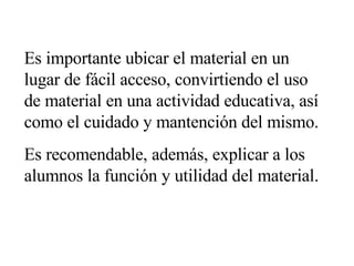 Es importante ubicar el material en un lugar de fácil acceso, convirtiendo el uso de material en una actividad educativa, así como el cuidado y mantención del mismo. Es recomendable, además, explicar a los alumnos la función y utilidad del material. 
