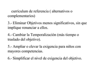 2.- Introducir objetivos que no estén considerados en el  currículum de referencia ( alternativos o complementarios) 3.- Eliminar Objetivos menos significativos, sin que implique renunciar a ellos. 4.- Cambiar la Temporalización (más tiempo o traslado del objetivo). 5.- Ampliar o elevar la exigencia para niños con mayores competencias. 6.- Simplificar el nivel de exigencia del objetivo. 