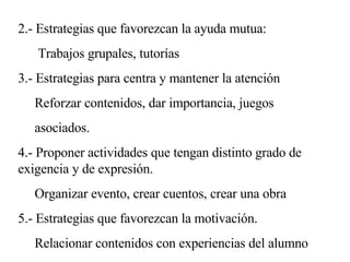 2.- Estrategias que favorezcan la ayuda mutua: Trabajos grupales, tutorías 3.- Estrategias para centra y mantener la atención Reforzar contenidos, dar importancia, juegos  asociados. 4.- Proponer actividades que tengan distinto grado de exigencia y de expresión. Organizar evento, crear cuentos, crear una obra 5.- Estrategias que favorezcan la motivación.  Relacionar contenidos con experiencias del alumno  