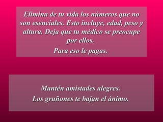 Elimina de tu vida los números que no son esenciales. Esto incluye, edad, peso y altura. Deja que tu médico se preocupe por ellos.  Para eso le pagas.  Mantén amistades alegres.  Los gruñones te bajan el ánimo.  