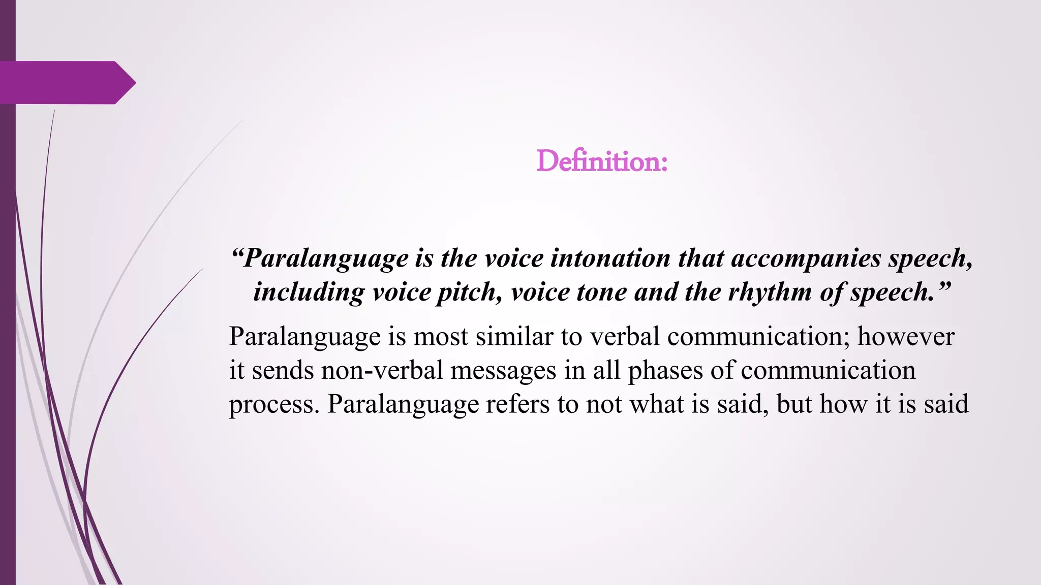Definition:
“Paralanguage is the voice intonation that accompanies speech,
including voice pitch, voice tone and the rhythm of speech.”
Paralanguage is most similar to verbal communication; however
it sends non-verbal messages in all phases of communication
process. Paralanguage refers to not what is said, but how it is said
 