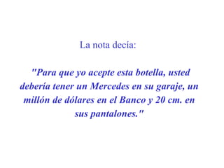 La nota decía:   "Para que yo acepte esta botella,  u sted debería tener un Mercedes en su garaje, un millón de dólares en el Banco y 20 cm. en sus pantalones." 
