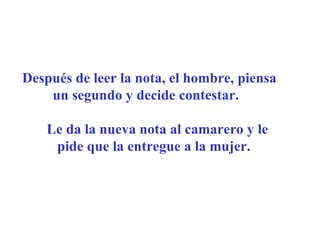 Después de leer la nota, el hombre, piensa un segundo y decide contestar.     Le da la nueva nota al camarero y le pide que la entregue a la mujer.      