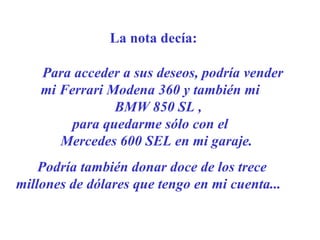 La nota decía: Para acceder a sus deseos, podría vender  mi Ferrari Modena 360  y también mi  BMW 850 SL ,  para quedarme sólo con el  Mercedes 600 SEL en mi garaje.    Podría también donar doce de los trece millones de dólares que tengo en mi cuenta ...     