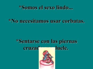 *Somos el sexo lindo...  *No necesitamos usar corbatas.  *Sentarse con las piernas cruzadas no duele.  