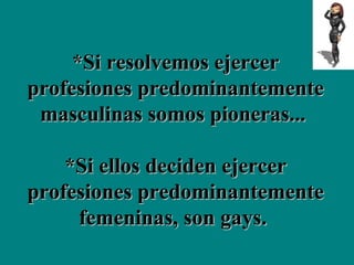 *Si resolvemos ejercer profesiones predominantemente masculinas somos pioneras...  *Si ellos deciden ejercer profesiones predominantemente femeninas, son gays.  