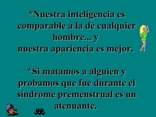 *Nuestra inteligencia es comparable a la de cualquier hombre... y  nuestra apariencia es mejor.  *Si matamos a alguien y probamos que fue durante el síndrome premenstrual es un atenuante.  